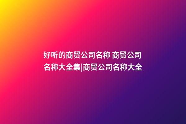 好听的商贸公司名称 商贸公司名称大全集|商贸公司名称大全-第1张-公司起名-玄机派